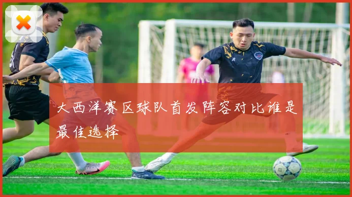 大西洋赛区球队首发阵容对比谁是最佳选择