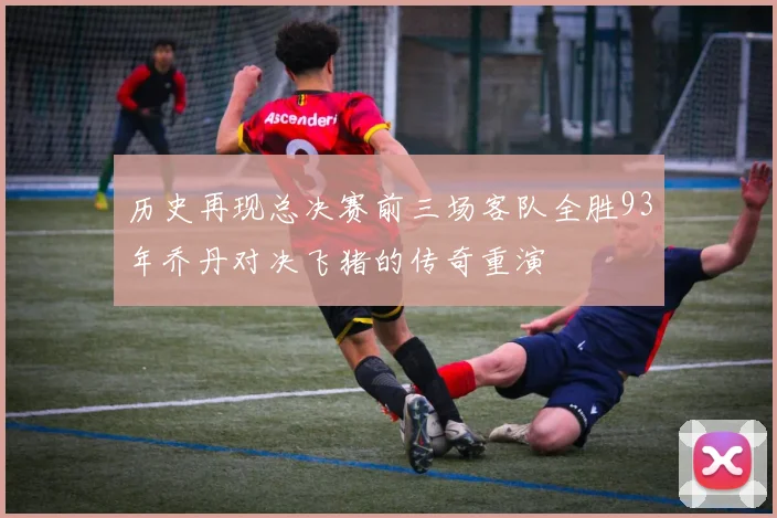 历史再现总决赛前三场客队全胜93年乔丹对决飞猪的传奇重演