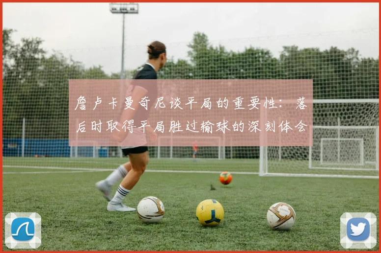詹卢卡曼奇尼谈平局的重要性：落后时取得平局胜过输球的深刻体会