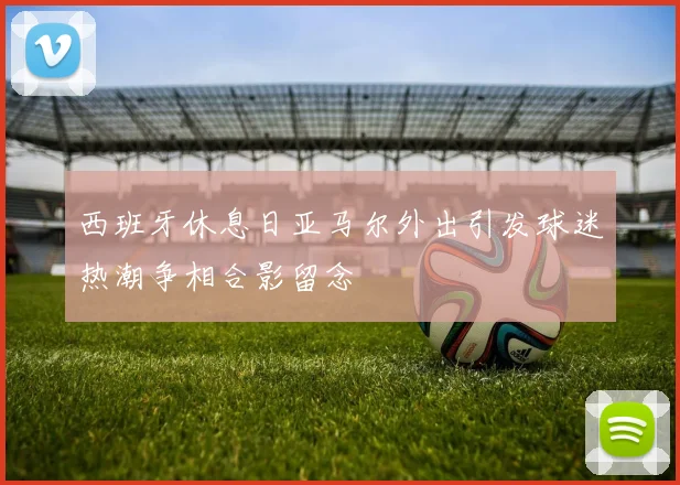 西班牙休息日亚马尔外出引发球迷热潮争相合影留念