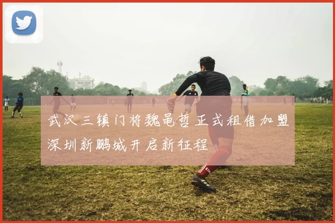 武汉三镇门将魏黾哲正式租借加盟深圳新鹏城开启新征程