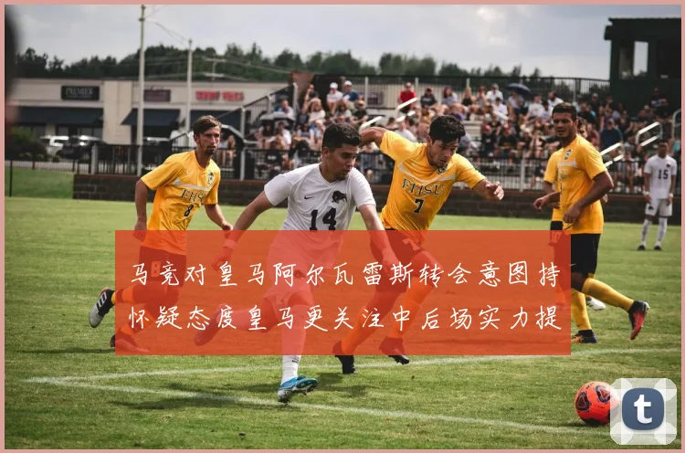 马竞对皇马阿尔瓦雷斯转会意图持怀疑态度皇马更关注中后场实力提升
