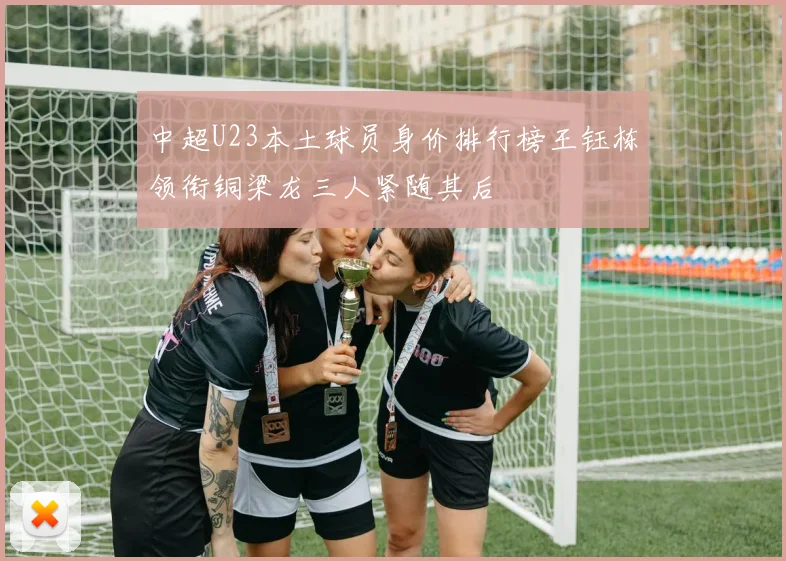中超U23本土球员身价排行榜王钰栋领衔铜梁龙三人紧随其后