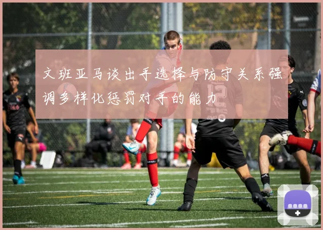 文班亚马谈出手选择与防守关系强调多样化惩罚对手的能力