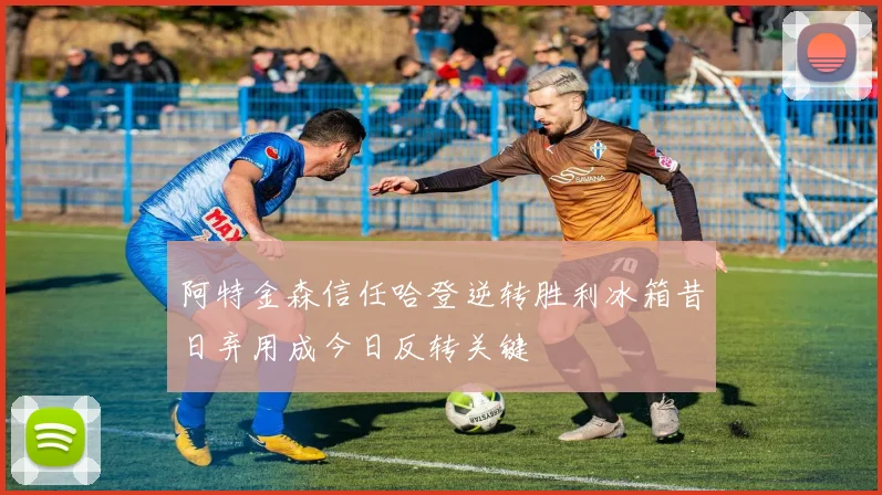 阿特金森信任哈登逆转胜利冰箱昔日弃用成今日反转关键
