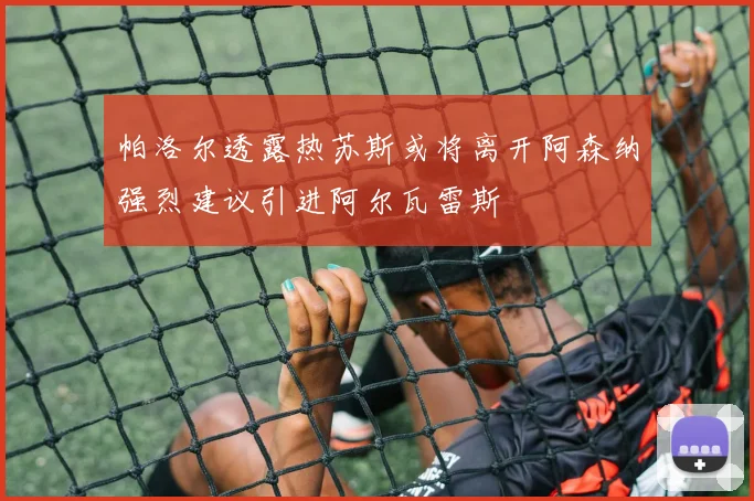 帕洛尔透露热苏斯或将离开阿森纳强烈建议引进阿尔瓦雷斯