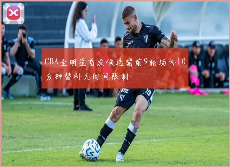 CBA全明星首发候选需前9轮场均10分钟替补无时间限制