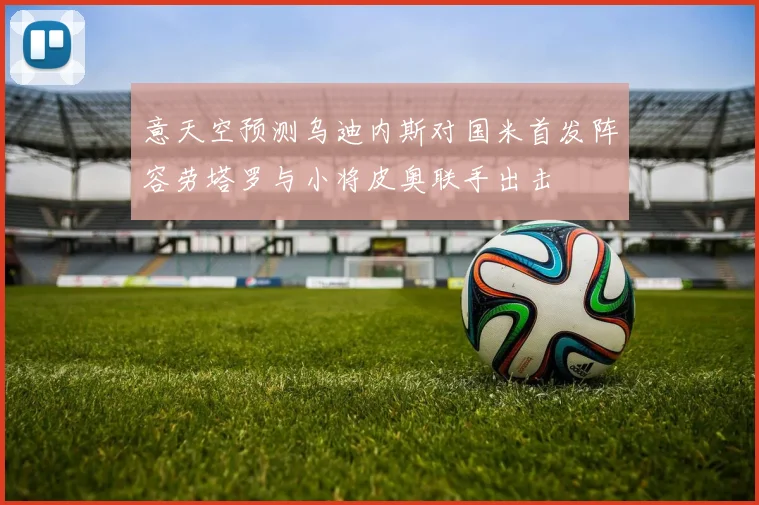 意天空预测乌迪内斯对国米首发阵容劳塔罗与小将皮奥联手出击