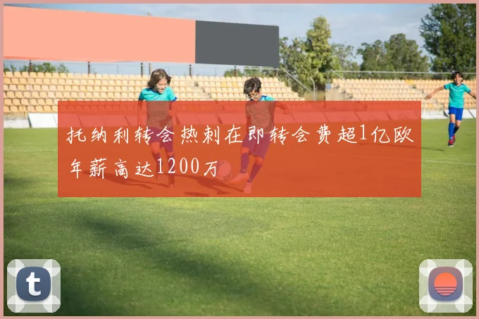 托纳利转会热刺在即转会费超1亿欧年薪高达1200万