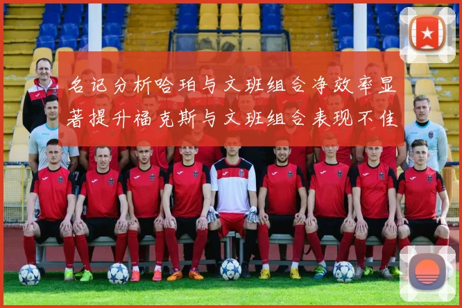 名记分析哈珀与文班组合净效率显著提升福克斯与文班组合表现不佳差距明显