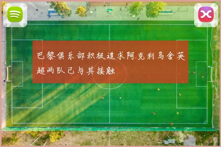 巴黎俱乐部积极追求阿克利乌舍英超两队已与其接触
