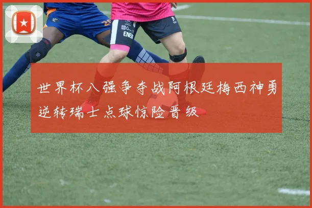 世界杯八强争夺战阿根廷梅西神勇逆转瑞士点球惊险晋级