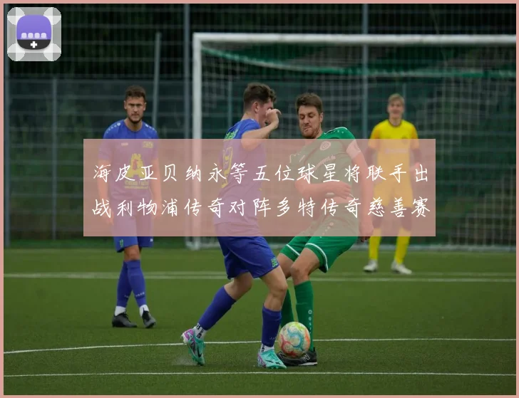 海皮亚贝纳永等五位球星将联手出战利物浦传奇对阵多特传奇慈善赛