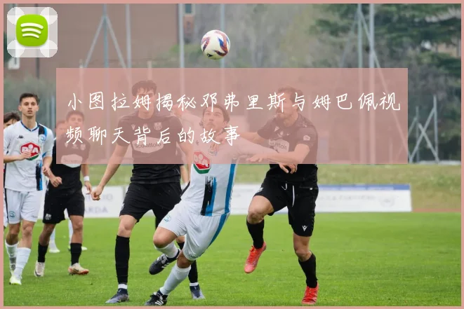 小图拉姆揭秘邓弗里斯与姆巴佩视频聊天背后的故事