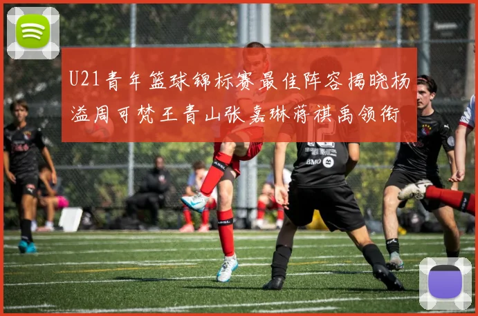 U21青年篮球锦标赛最佳阵容揭晓杨溢周可梵王青山张嘉琳蒋祺禹领衔出战