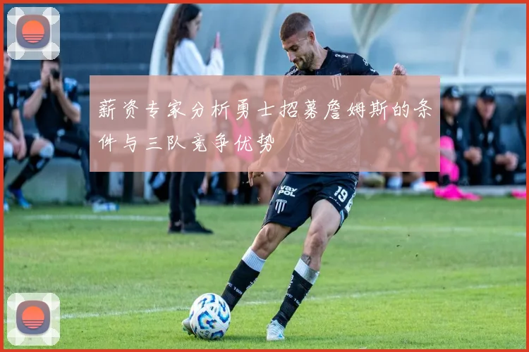 薪资专家分析勇士招募詹姆斯的条件与三队竞争优势