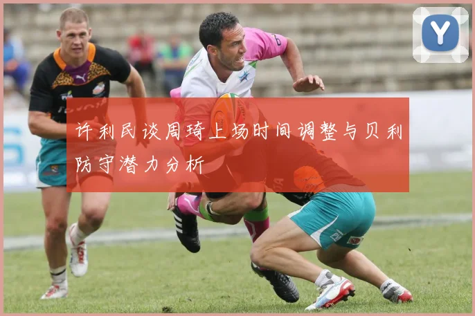 许利民谈周琦上场时间调整与贝利防守潜力分析