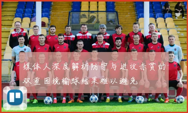 媒体人深度解析防守与进攻赤贫的双重困境输球结果难以避免