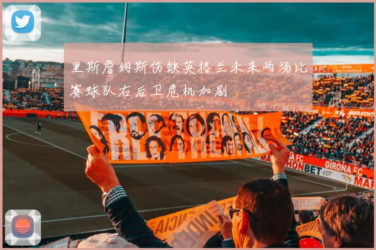 里斯詹姆斯伤缺英格兰未来两场比赛球队右后卫危机加剧