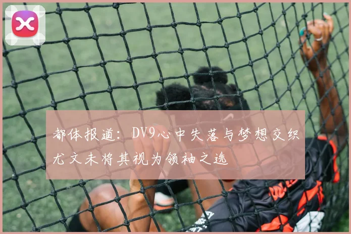 都体报道：DV9心中失落与梦想交织尤文未将其视为领袖之选