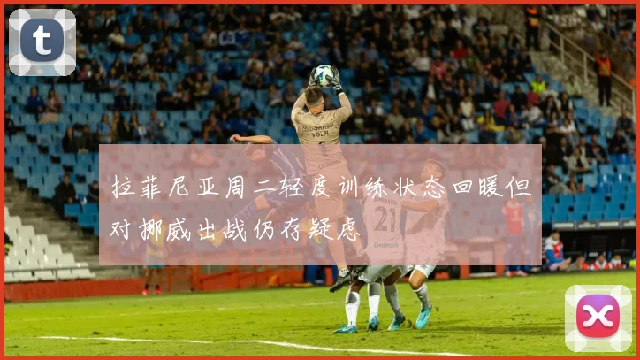拉菲尼亚周二轻度训练状态回暖但对挪威出战仍存疑虑