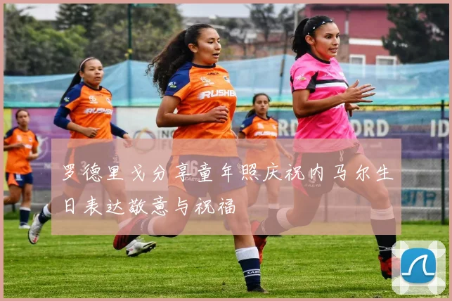 罗德里戈分享童年照庆祝内马尔生日表达敬意与祝福