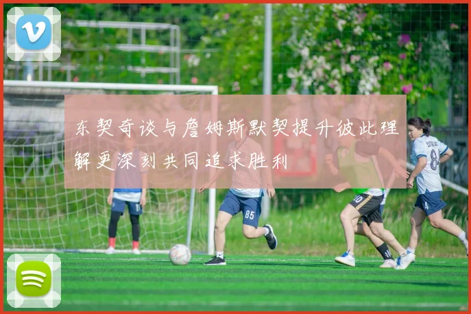 东契奇谈与詹姆斯默契提升彼此理解更深刻共同追求胜利
