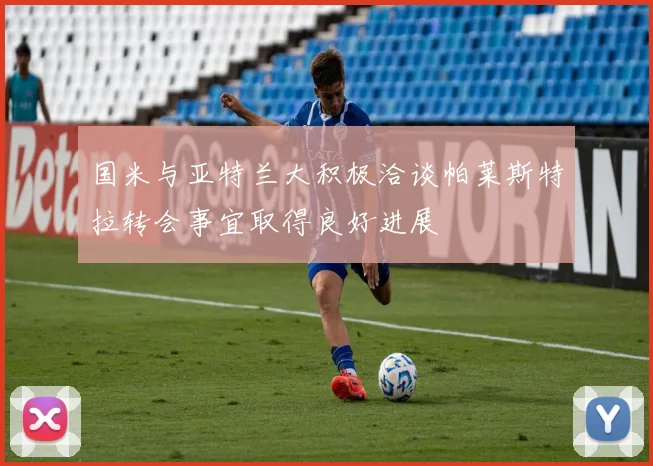 国米与亚特兰大积极洽谈帕莱斯特拉转会事宜取得良好进展